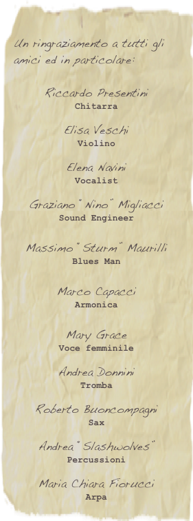 
Un ringraziamento a tutti gli amici ed in particolare:

Riccardo Presentini
Chitarra

Elisa Veschi
Violino

Elena Navini
Vocalist

Graziano “Nino” Migliacci
Sound Engineer

Massimo “Sturm” Maurilli
Blues Man
Marco Capacci
Armonica

Mary Grace
Voce femminile

Andrea DonniniTromba

Roberto Buoncompagni Sax

Andrea “Slashwolves”Percussioni

Maria Chiara Fiorucci
Arpa